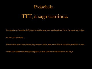 Em Janeiro, o Conselho de Ministros decidiu aprovar a localização do Novo Aeroporto de Lisboa  na zona de Alcochete.  Esta decisão não é uma derrota do governo e muito menos um feito da oposição partidária: é uma  vitória do cidadão que não deve esquecer os seus direitos ou subestimar a sua força. Preâmbulo TTT, a saga continua. 