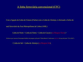 A linha ferroviária convencional (CFC) Com a ligação da Linha de Cintura (Chelas) com a Linha do Alentejo, é efectuado o fecho do  anel ferroviário da Área Metropolitana de Lisboa (AML): Linha do Norte + Linha de Sintra + Linha de Cascais ( na Margem Norte ) +  (Estima-se que o percurso Entrecampos-Setúbal, sem paragens, pela ponte “Chelas-Barreiro” tenha menos  meia hora  do que pela ponte “25 de Abril”).  + Linha do Sul + Linha do Alentejo ( na Margem Sul ). 