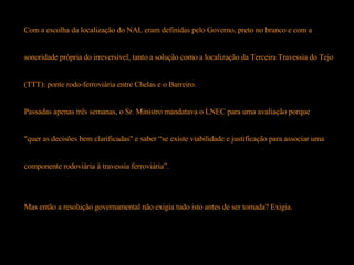 Com a escolha da localização do NAL eram definidas pelo Governo, preto no branco e com a  sonoridade própria do irreversível, tanto a solução como a localização da Terceira Travessia do Tejo  (TTT): ponte rodo-ferroviária entre Chelas e o Barreiro. Passadas apenas três semanas, o Sr. Ministro mandatava o LNEC para uma avaliação porque "quer as decisões bem clarificadas" e saber “se existe viabilidade e justificação para associar uma  componente rodoviária à travessia ferroviária”. Mas então a resolução governamental não exigia tudo isto antes de ser tomada? Exigia.  