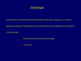 Em Portugal Por Resolução do Conselho de Ministros de Junho de 2004, foram associados aos 4 eixos de  ligação entre Portugal e Espanha (Porto-Vigo, Lisboa-Madrid, Aveiro-Salamanca e Faro-Huelva) 2 eixos nacionais: . Lisboa-Leiria-Coimbra-Aveiro-Porto-Braga. .  Évora-Faro. 