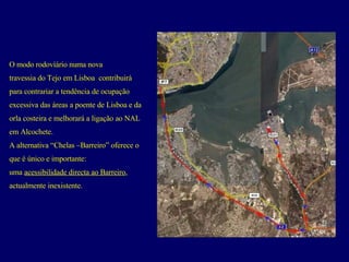 O modo rodovíário numa nova  travessia do Tejo em Lisboa  contribuirá  para contrariar a tendência de ocupação  excessiva das áreas a poente de Lisboa e da  orla costeira e melhorará a ligação ao NAL  em Alcochete.  A alternativa “Chelas –Barreiro” oferece o  que é único e importante:  uma  acessibilidade directa ao Barreiro ,  actualmente inexistente. 