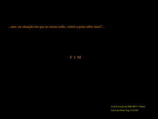 25 de Fevereiro de 2008 (REV. 9 Maio) Luís Leite Pinto, Eng. Civil IST F  I  M ...mas, na situação em que as coisas estão, valerá a pena saber mais?... 