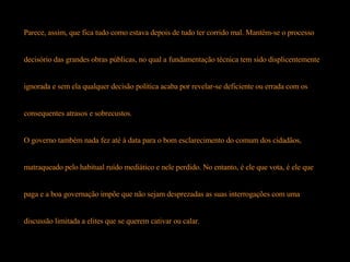 Parece, assim, que fica tudo como estava depois de tudo ter corrido mal. Mantém-se o processo  decisório das grandes obras públicas, no qual a fundamentação técnica tem sido displicentemente  ignorada e sem ela qualquer decisão política acaba por revelar-se deficiente ou errada com os  consequentes atrasos e sobrecustos.  O governo também nada fez até à data para o bom esclarecimento do comum dos cidadãos,  matraqueado pelo habitual ruído mediático e nele perdido. No entanto, é ele que vota, é ele que  paga e a boa governação impõe que não sejam desprezadas as suas interrogações com uma  discussão limitada a elites que se querem cativar ou calar. 