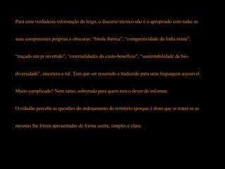 Para uma verdadeira informação do leigo, o discurso técnico não é o apropriado com todas as  suas componentes próprias e obscuras: “bitola ibérica”, “competitividade da linha mista”,  “ traçado em pi invertido”, “externalidades do custo-benefício”, “sustentabilidade da bio- diversidade”, etecetera-e-tal. Tem que ser resumido e traduzido para uma linguagem acessível. Muito complicado? Nem tanto, sobretudo para quem tem o dever de informar.  O cidadão percebe as questões do ordenamento do território (porque é disto que se trata) se as  mesmas lhe forem apresentadas de forma isenta, simples e clara:  