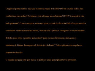 Chegam as pontes sobre o Tejo que existem na região de Lisboa? Devem ser para carros, para  combóios ou para ambos? As ligações com a Europa são suficientes? O TGV é necessário e de  onde para onde? O novo aeroporto, uma nova ponte e a rede de alta velocidade têm que ser todos  construídos e todos num mesmo pacote, “três-em-um”? Quais as vantagens e os inconvenientes  de todas essas obras e quanto é que custam? Quais os seus efeitos para o país, para os  habitantes de Lisboa, da margem sul, do interior, do Porto?  Tudo explicado com as palavras  simples do dia-a-dia.  O cidadão não pede nem quer mais e os políticos tendo que explicar talvez aprendam. 