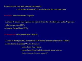 O modo ferroviário da ponte tem duas componentes: Via férrea convencional (CFC) e v ia férrea de alta velocidade (AV). Em Lisboa , estão consideradas 2 ligações: À estação do Oriente (cuja expansão não é possível) em alta velocidade (eixo Lisboa-Vigo) e em  linha convencional (CFC); À estação Chelas/Olaias (CFC). Na Margem Sul , estão consideradas 3 ligações: À Linha do Alentejo (CFC), com redução de 30 minutos do tempo entre Lisboa e Setúbal; - À linha de alta velocidade (AV), nos dois eixos: - Lisboa-Évora-Faro-Huelva; - Lisboa-Évora-Elvas-Madrid  (tempo total de percurso de 2h45m).     (Desenvolvimento de Évora como “cidade AV”). 
