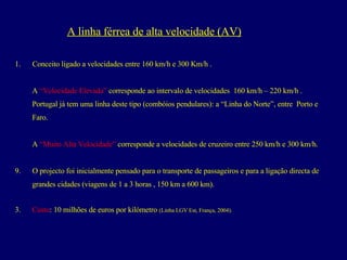 Conceito ligado a velocidades entre 160 km/h e 300 Km/h . A  “Velocidade Elevada”  corresponde ao intervalo de velocidades  160 km/h – 220 km/h .  Portugal já tem uma linha deste tipo (combóios pendulares): a “Linha do Norte”, entre  Porto e  Faro. A  “Muito Alta Velocidade”  corresponde a velocidades de cruzeiro entre 250 km/h e 300 km/h.  O projecto foi inicialmente pensado para o transporte de passageiros e para a ligação directa de  grandes cidades (viagens de 1 a 3 horas , 150 km a 600 km). 3.   Custo : 10 milhões de euros por kilómetro  (Linha LGV Est, França, 2004). A linha férrea de alta velocidade (AV) 