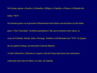 Na Europa, apenas a Áustria, a Alemanha, a Bélgica, a Espanha, a França e a Holanda têm  linhas “TGV”.  Os restantes países ou só possuem infraestruturas ferroviárias convencionais ou têm linhas  para a “Alta Velocidade” (combóios pendulares). São, provavelmente entre outros, os  casos da Finlândia, Irlanda, Itália e Noruega. Também a Grã Bretanha tem “TGV” na ligação  da sua capital à França, em túnel pelo Canal da Mancha. A título informativo, ilustram-se a seguir a rede de França (precursora da construção e  exploração deste tipo de linha) e as redes  de Espanha. 