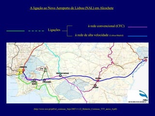 (http://www.rave.pt/pdf/rel_comissao_3tejo/2007-11-22_Relatorio_Comissao_TTT_anexo_4.pdf) A ligação ao Novo Aeroporto de Lisboa (NAL) em Alcochete à rede convencional (CFC) à rede de alta velocidade  (Lisboa-Madrid) Ligações 