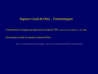 Impacto visual da Obra -  Fotomontagens Contrariamente às imagens que aparecem no estudo da “TIS”  (respectivamente a páginas 61 e 60),  uma  fotomontagem conduz às seguintes imagens da Obra ( http://www.rave.pt/images/ttt/ori/Fotomontagem.jpg   ;  http://www.rave.pt/images/ttt/ori/JFFC002532_TerreirodoPaco.jpg  ) 