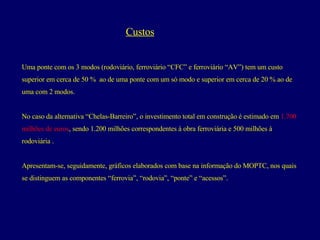 Custos Uma ponte com os 3 modos (rodoviário, ferroviário “CFC” e ferroviário “AV”) tem um custo  superior em cerca de 50 %  ao de uma ponte com um só modo e superior em cerca de 20 % ao de  uma com 2 modos. No caso da alternativa “Chelas-Barreiro”, o investimento total em construção é estimado em  1.700  milhões de euros , sendo 1.200 milhões correspondentes à obra ferroviária e 500 milhões à  rodoviária . Apresentam-se, seguidamente, gráficos elaborados com base na informação do MOPTC, nos quais  se distinguem as componentes “ferrovia”, “rodovia”, “ponte” e “acessos”.  
