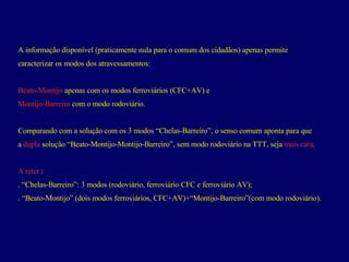 A informação disponível (praticamente nula para o comum dos cidadãos) apenas permite  caracterizar os modos dos atravessamentos: Beato-Montijo  apenas com os modos ferroviários (CFC+AV) e  Montijo-Barreiro  com o modo rodoviário.  Comparando com a solução com os 3 modos “Chelas-Barreiro”, o senso comum aponta para que  a  dupla  solução “Beato-Montijo-Montijo-Barreiro”, sem modo rodoviário na TTT, seja  mais cara .  A reter  : . “Chelas-Barreiro”: 3 modos (rodoviário, ferroviário CFC e ferroviário AV);  . “Beato-Montijo” (dois modos ferroviários, CFC+AV)+“Montijo-Barreiro”(com modo rodoviário).  