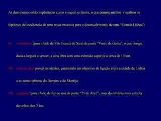 As duas pontes estão implantadas como a seguir se ilustra, o que permite melhor  visualisar as  hípóteses de localização de uma nova travessia para o desenvolvimento de uma “Grande Lisboa”: a montante  (para o lado de Vila Franca de Xira) da ponte “Vasco da Gama”, o que obriga,  dada a largura a vencer, a uma obra com uma extensão superior a cerca de 10 km. entre as duas  pontes existentes, garantindo um objectivo de ligação entre a cidade de Lisboa e as zonas urbanas do Barreiro e do Montijo. a jusante  (para o lado da foz do rio) da ponte “25 de Abril”, zona do estuário mais estreita da ordem dos 3 km. 