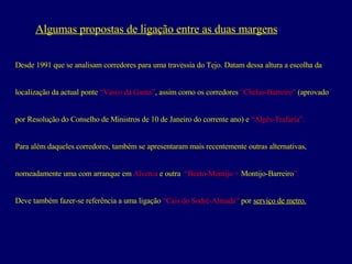 Algumas propostas de ligação entre as duas margens Desde 1991 que se analisam corredores para uma travessia do Tejo. Datam dessa altura a escolha da  localização da actual ponte  “Vasco da Gama” , assim como os corredores  “Chelas-Barreiro”  (aprovado por Resolução do Conselho de Ministros de 10 de Janeiro do corrente ano) e  “Algés-Trafaria”.   Para além daqueles corredores, também se apresentaram mais recentemente outras alternativas, nomeadamente uma com arranque em  Alverca  e outra  “Beato-Montijo +  Montijo-Barreiro ”.   Deve também fazer-se referência a uma ligação  “Cais do Sodré-Almada”   por  serviço de metro.   