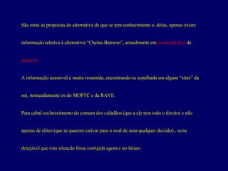 São estas as propostas de alternativa de que se tem conhecimento e, delas, apenas existe  informação relativa à alternativa “Chelas-Barreiro”, actualmente em  avançada fase  de projecto.  A informação acessivel é muito resumida, encontrando-se espalhada em alguns “sites” da  net, nomeadamente os do MOPTC e da RAVE. Para cabal esclarecimento do comum dos cidadãos (que a ele tem todo o direito) e não  apenas de elites (que se querem cativar para o aval de uma qualquer decisão) , seria  desejável que esta situação fosse corrigida agora e no futuro. 