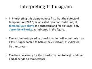 Interpreting TTT diagram
• In interpreting this diagram, note first that the eutectoid
temperature [727 C] is indicated by a horizontal line; at
temperatures above the eutectoid and for all times, only
austenite will exist, as indicated in the figure.
• The austenite-to-pearlite transformation will occur only if an
alloy is super cooled to below the eutectoid; as indicated
by the curves.
• The time necessary for the transformation to begin and then
end depends on temperature.
 