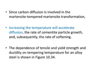 • Since carbon diffusion is involved in the
martensite-tempered martensite transformation,
• increasing the temperature will accelerate
diffusion, the rate of cementite particle growth,
and, subsequently, the rate of softening.
• The dependence of tensile and yield strength and
ductility on tempering temperature for an alloy
steel is shown in Figure 10.34.
 