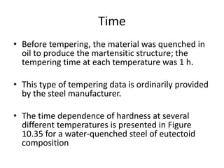 Time
• Before tempering, the material was quenched in
oil to produce the martensitic structure; the
tempering time at each temperature was 1 h.
• This type of tempering data is ordinarily provided
by the steel manufacturer.
• The time dependence of hardness at several
different temperatures is presented in Figure
10.35 for a water-quenched steel of eutectoid
composition
 
