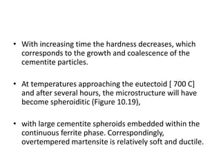 • With increasing time the hardness decreases, which
corresponds to the growth and coalescence of the
cementite particles.
• At temperatures approaching the eutectoid [ 700 C]
and after several hours, the microstructure will have
become spheroiditic (Figure 10.19),
• with large cementite spheroids embedded within the
continuous ferrite phase. Correspondingly,
overtempered martensite is relatively soft and ductile.
 