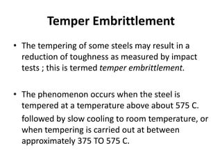 Temper Embrittlement
• The tempering of some steels may result in a
reduction of toughness as measured by impact
tests ; this is termed temper embrittlement.
• The phenomenon occurs when the steel is
tempered at a temperature above about 575 C.
followed by slow cooling to room temperature, or
when tempering is carried out at between
approximately 375 TO 575 C.
 