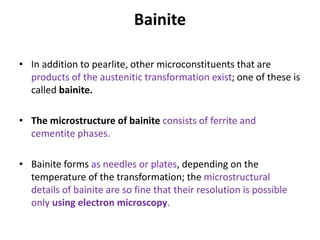 Bainite
• In addition to pearlite, other microconstituents that are
products of the austenitic transformation exist; one of these is
called bainite.
• The microstructure of bainite consists of ferrite and
cementite phases.
• Bainite forms as needles or plates, depending on the
temperature of the transformation; the microstructural
details of bainite are so fine that their resolution is possible
only using electron microscopy.
 