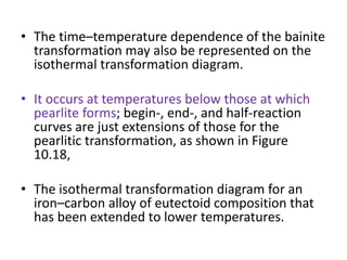 • The time–temperature dependence of the bainite
transformation may also be represented on the
isothermal transformation diagram.
• It occurs at temperatures below those at which
pearlite forms; begin-, end-, and half-reaction
curves are just extensions of those for the
pearlitic transformation, as shown in Figure
10.18,
• The isothermal transformation diagram for an
iron–carbon alloy of eutectoid composition that
has been extended to lower temperatures.
 