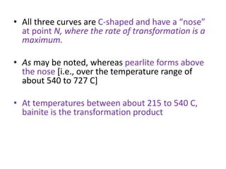 • All three curves are C-shaped and have a “nose”
at point N, where the rate of transformation is a
maximum.
• As may be noted, whereas pearlite forms above
the nose [i.e., over the temperature range of
about 540 to 727 C]
• At temperatures between about 215 to 540 C,
bainite is the transformation product
 