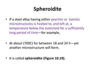 Spheroidite
• If a steel alloy having either pearlitic or bainitic
microstructures is heated to, and left at, a
temperature below the eutectoid for a sufficiently
long period of time—for example,
• At about (700C) for between 18 and 24 h—yet
another microstructure will form.
• It is called spheroidite (Figure 10.19).
 