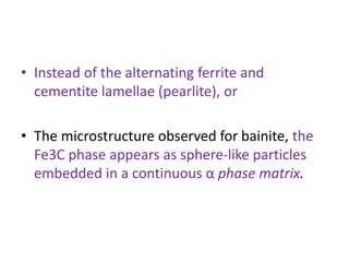 • Instead of the alternating ferrite and
cementite lamellae (pearlite), or
• The microstructure observed for bainite, the
Fe3C phase appears as sphere-like particles
embedded in a continuous α phase matrix.
 