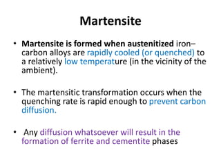 Martensite
• Martensite is formed when austenitized iron–
carbon alloys are rapidly cooled (or quenched) to
a relatively low temperature (in the vicinity of the
ambient).
• The martensitic transformation occurs when the
quenching rate is rapid enough to prevent carbon
diffusion.
• Any diffusion whatsoever will result in the
formation of ferrite and cementite phases
 