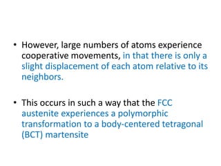 • However, large numbers of atoms experience
cooperative movements, in that there is only a
slight displacement of each atom relative to its
neighbors.
• This occurs in such a way that the FCC
austenite experiences a polymorphic
transformation to a body-centered tetragonal
(BCT) martensite
 
