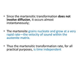 • Since the martensitic transformation does not
involve diffusion, it occurs almost
instantaneously;
• The martensite grains nucleate and grow at a very
rapid rate—the velocity of sound within the
austenite matrix.
• Thus the martensitic transformation rate, for all
practical purposes, is time independent
 