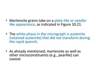 • Martensite grains take on a plate-like or needle-
like appearance, as indicated in Figure 10.21.
• The white phase in the micrograph is austenite
(retained austenite) that did not transform during
the rapid quench.
• As already mentioned, martensite as well as
other microconstituents (e.g., pearlite) can
coexist
 
