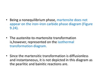 • Being a nonequilibrium phase, martensite does not
appear on the iron–iron carbide phase diagram (Figure
9.24).
• The austenite-to-martensite transformation
is,however, represented on the isothermal
transformation diagram.
• Since the martensitic transformation is diffusionless
and instantaneous, it is not depicted in this diagram as
the pearlitic and bainitic reactions are.
 