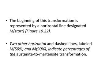 • The beginning of this transformation is
represented by a horizontal line designated
M(start) (Figure 10.22).
• Two other horizontal and dashed lines, labeled
M(50%) and M(90%), indicate percentages of
the austenite-to-martensite transformation.
 