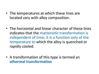 • The temperatures at which these lines are
located vary with alloy composition.
• The horizontal and linear character of these lines
indicates that the martensitic transformation is
independent of time; it is a function only of the
temperature to which the alloy is quenched or
rapidly cooled.
• A transformation of this type is termed an
athermal transformation
 