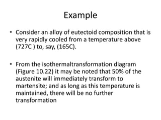 Example
• Consider an alloy of eutectoid composition that is
very rapidly cooled from a temperature above
(727C ) to, say, (165C).
• From the isothermaltransformation diagram
(Figure 10.22) it may be noted that 50% of the
austenite will immediately transform to
martensite; and as long as this temperature is
maintained, there will be no further
transformation
 