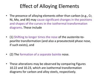 Effect of Alloying Elements
• The presence of alloying elements other than carbon (e.g., Cr,
Ni, Mo, and W) may cause significant changes in the positions
and shapes of the curves in the isothermal transformation
diagrams. These include
• (1) Shifting to longer times the nose of the austenite-to-
pearlite transformation (and also a proeutectoid phase nose,
if such exists), and
• (2) The formation of a separate bainite nose.
• These alterations may be observed by comparing Figures
10.22 and 10.23, which are isothermal transformation
diagrams for carbon and alloy steels, respectively.
 
