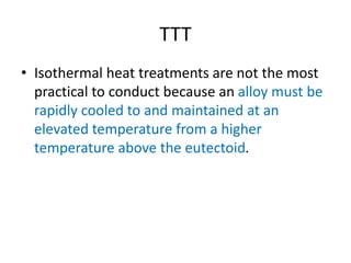 TTT
• Isothermal heat treatments are not the most
practical to conduct because an alloy must be
rapidly cooled to and maintained at an
elevated temperature from a higher
temperature above the eutectoid.
 