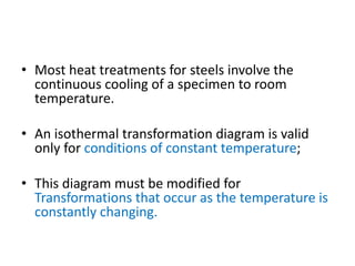 • Most heat treatments for steels involve the
continuous cooling of a specimen to room
temperature.
• An isothermal transformation diagram is valid
only for conditions of constant temperature;
• This diagram must be modified for
Transformations that occur as the temperature is
constantly changing.
 
