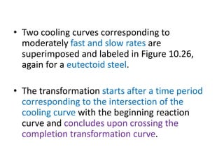 • Two cooling curves corresponding to
moderately fast and slow rates are
superimposed and labeled in Figure 10.26,
again for a eutectoid steel.
• The transformation starts after a time period
corresponding to the intersection of the
cooling curve with the beginning reaction
curve and concludes upon crossing the
completion transformation curve.
 