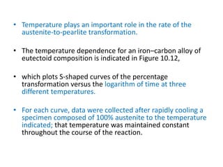 • Temperature plays an important role in the rate of the
austenite-to-pearlite transformation.
• The temperature dependence for an iron–carbon alloy of
eutectoid composition is indicated in Figure 10.12,
• which plots S-shaped curves of the percentage
transformation versus the logarithm of time at three
different temperatures.
• For each curve, data were collected after rapidly cooling a
specimen composed of 100% austenite to the temperature
indicated; that temperature was maintained constant
throughout the course of the reaction.
 