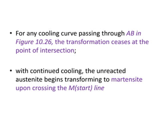 • For any cooling curve passing through AB in
Figure 10.26, the transformation ceases at the
point of intersection;
• with continued cooling, the unreacted
austenite begins transforming to martensite
upon crossing the M(start) line
 