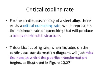 Critical cooling rate
• For the continuous cooling of a steel alloy, there
exists a critical quenching rate, which represents
the minimum rate of quenching that will produce
a totally martensitic structure.
• This critical cooling rate, when included on the
continuous transformation diagram, will just miss
the nose at which the pearlite transformation
begins, as illustrated in Figure 10.27
 