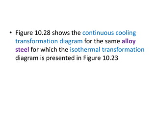 • Figure 10.28 shows the continuous cooling
transformation diagram for the same alloy
steel for which the isothermal transformation
diagram is presented in Figure 10.23
 