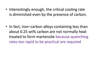 • Interestingly enough, the critical cooling rate
is diminished even by the presence of carbon.
• In fact, iron–carbon alloys containing less than
about 0.25 wt% carbon are not normally heat
treated to form martensite because quenching
rates too rapid to be practical are required
 