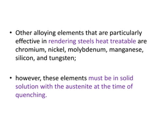• Other alloying elements that are particularly
effective in rendering steels heat treatable are
chromium, nickel, molybdenum, manganese,
silicon, and tungsten;
• however, these elements must be in solid
solution with the austenite at the time of
quenching.
 