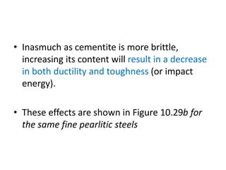 • Inasmuch as cementite is more brittle,
increasing its content will result in a decrease
in both ductility and toughness (or impact
energy).
• These effects are shown in Figure 10.29b for
the same fine pearlitic steels
 