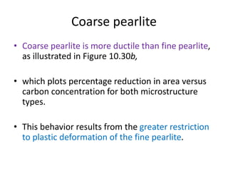 Coarse pearlite
• Coarse pearlite is more ductile than fine pearlite,
as illustrated in Figure 10.30b,
• which plots percentage reduction in area versus
carbon concentration for both microstructure
types.
• This behavior results from the greater restriction
to plastic deformation of the fine pearlite.
 
