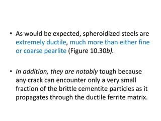 • As would be expected, spheroidized steels are
extremely ductile, much more than either fine
or coarse pearlite (Figure 10.30b).
• In addition, they are notably tough because
any crack can encounter only a very small
fraction of the brittle cementite particles as it
propagates through the ductile ferrite matrix.
 